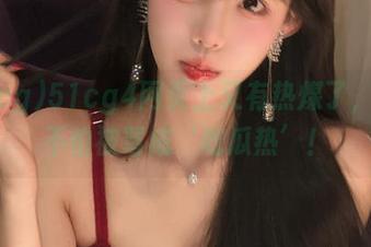 51cg4网页上又有热煤了，这次不怕被骂成‘吃瓜热’！