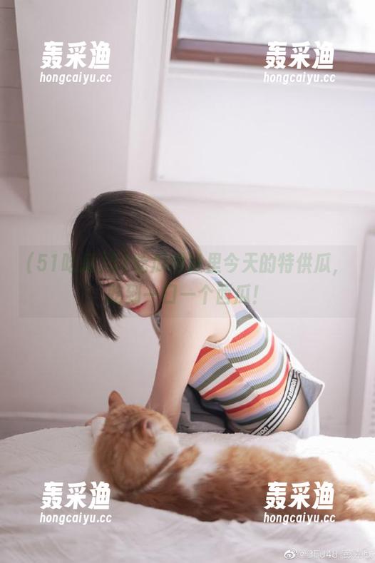 51吃瓜网址里今天的特供瓜,吃到一口一个西瓜! 51吃瓜网址里今天的特供瓜,吃到一口一个西瓜!