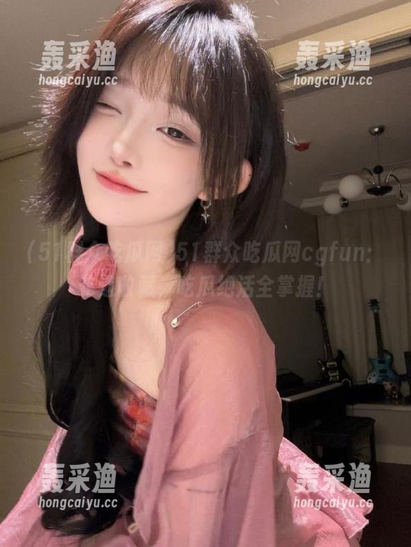 51群众吃瓜网cgfun:非遗收藏,吃瓜绝活全掌握! 51群众吃瓜网cgfun:非遗收藏,吃瓜绝活全掌握!