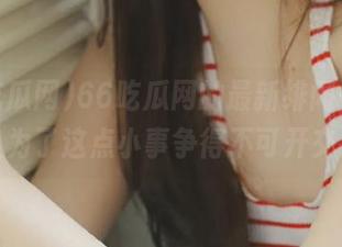 66吃瓜网的最新绯闻，多少人为了这点小事争得不可开交！