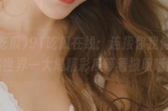91吃瓜在线：连接你我他，网络世界一大堆精彩瓜等着被咀嚼！