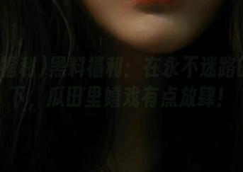黑料福利：在永不迷路的陪伴下，瓜田里嬉戏有点放肆！